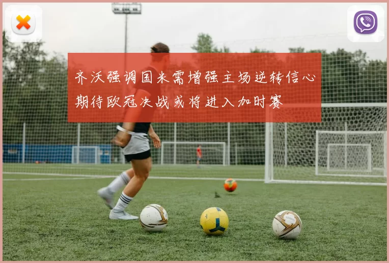齐沃强调国米需增强主场逆转信心期待欧冠决战或将进入加时赛