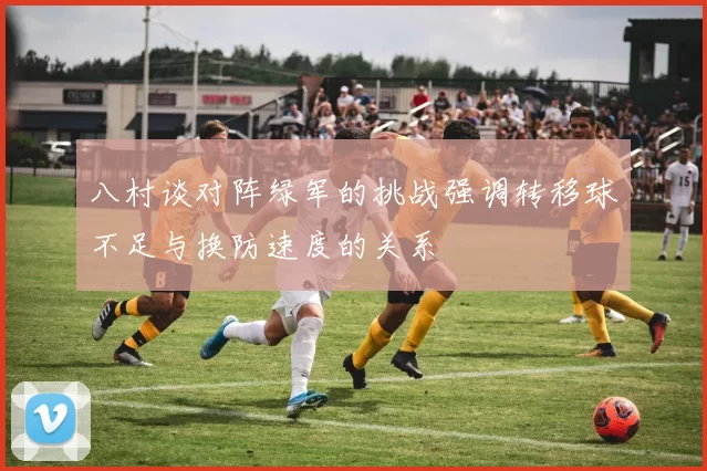 八村谈对阵绿军的挑战强调转移球不足与换防速度的关系