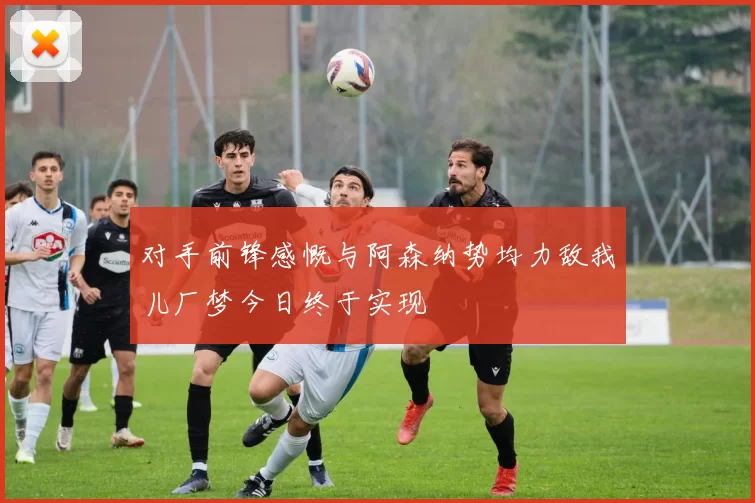 对手前锋感慨与阿森纳势均力敌我儿厂梦今日终于实现