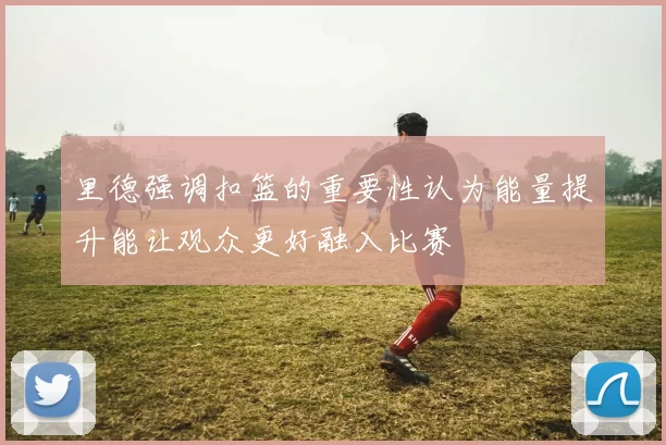 里德强调扣篮的重要性认为能量提升能让观众更好融入比赛