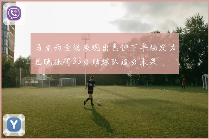马克西全场表现出色但下半场发力已晚独得33分助球队追分未果