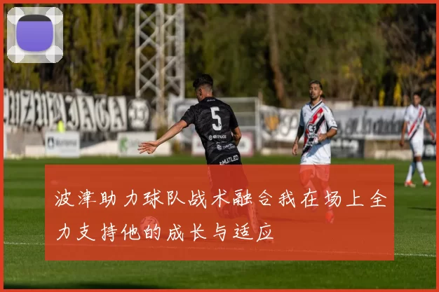 波津助力球队战术融合我在场上全力支持他的成长与适应