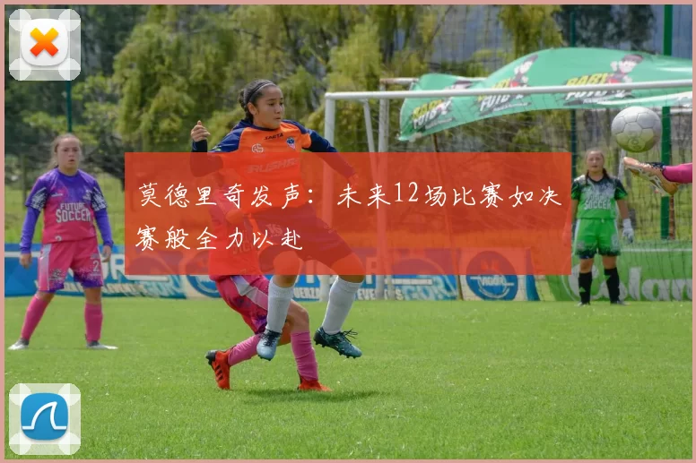 莫德里奇发声：未来12场比赛如决赛般全力以赴