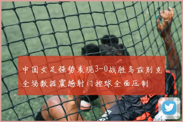 中国女足强势表现3-0战胜乌兹别克全场数据震撼射门控球全面压制