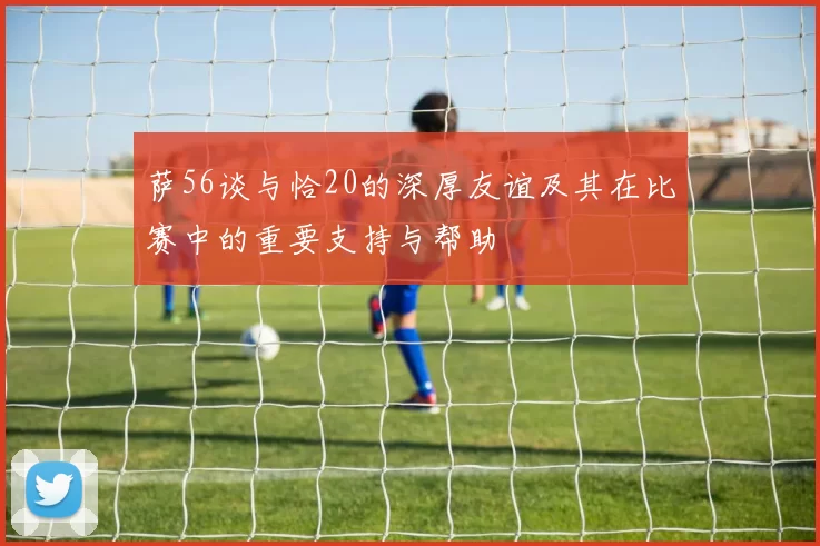 萨56谈与恰20的深厚友谊及其在比赛中的重要支持与帮助