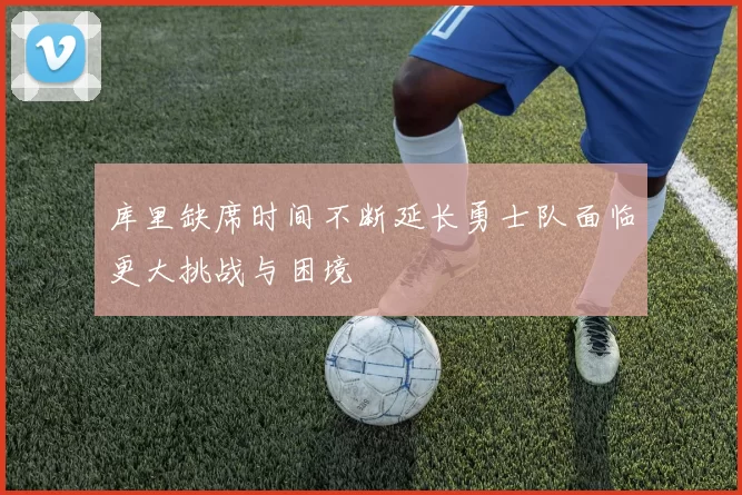 库里缺席时间不断延长勇士队面临更大挑战与困境
