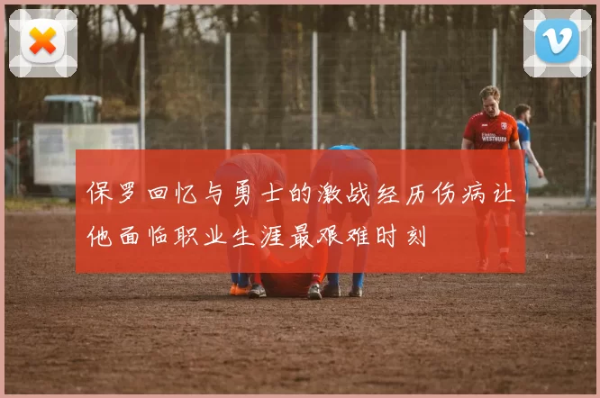 保罗回忆与勇士的激战经历伤病让他面临职业生涯最艰难时刻