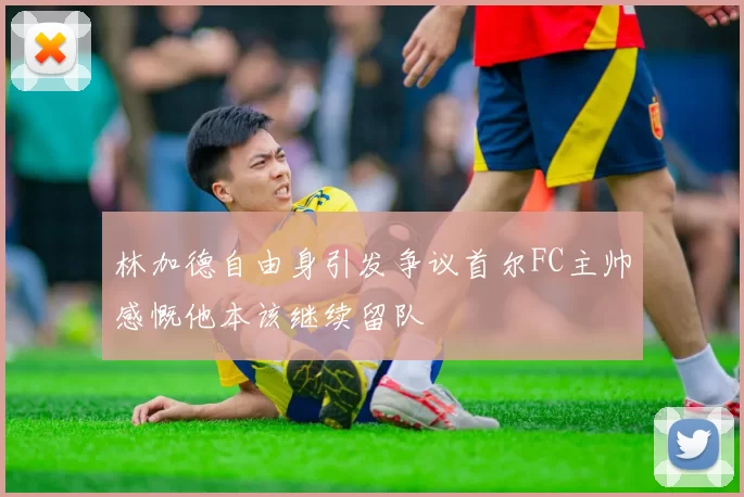 林加德自由身引发争议首尔FC主帅感慨他本该继续留队