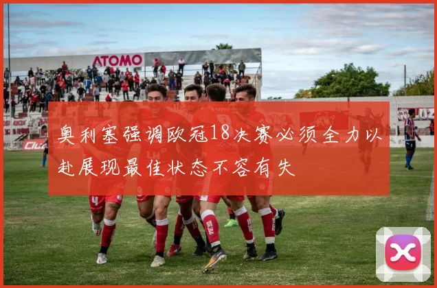 奥利塞强调欧冠18决赛必须全力以赴展现最佳状态不容有失
