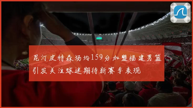 昆汀皮特森场均159分加盟福建男篮引发关注球迷期待新赛季表现