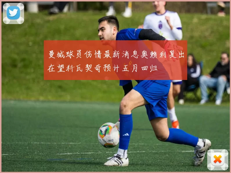 曼城球员伤情最新消息奥赖利复出在望科瓦契奇预计五月回归