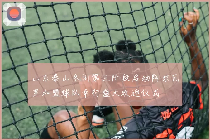 山东泰山冬训第三阶段启动阿尔瓦罗加盟球队举行盛大欢迎仪式