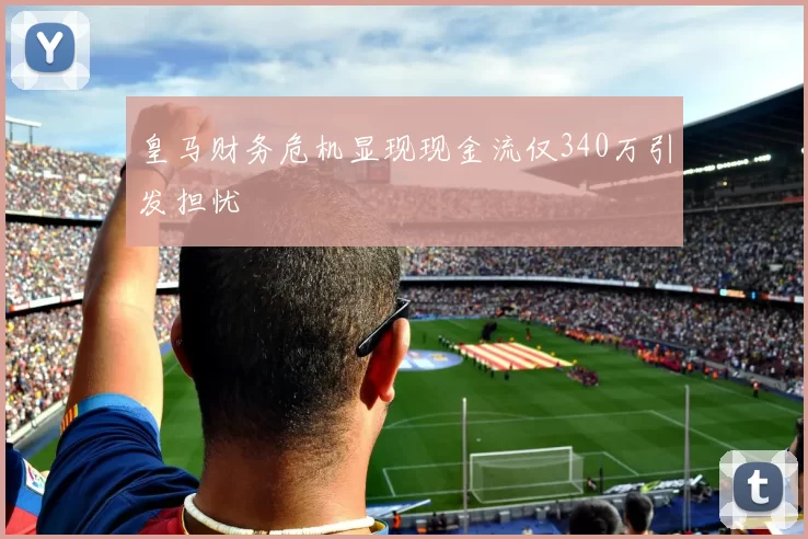 皇马财务危机显现现金流仅340万引发担忧