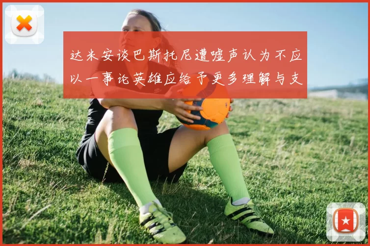 达米安谈巴斯托尼遭嘘声认为不应以一事论英雄应给予更多理解与支持