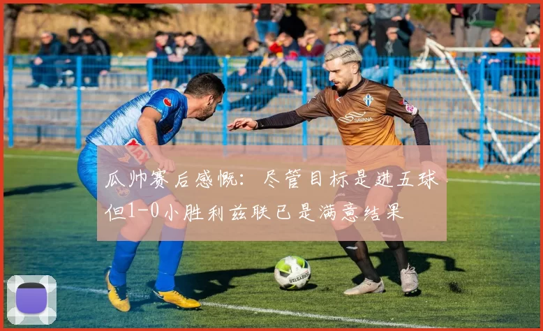 瓜帅赛后感慨：尽管目标是进五球但1-0小胜利兹联已是满意结果