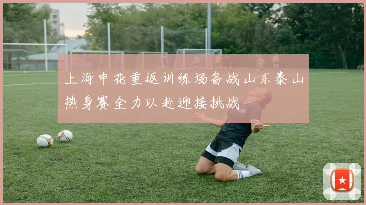 上海申花重返训练场备战山东泰山热身赛全力以赴迎接挑战