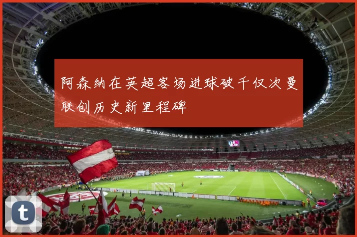 阿森纳在英超客场进球破千仅次曼联创历史新里程碑