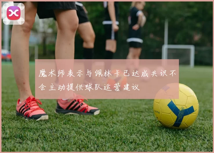 魔术师表示与佩林卡已达成共识不会主动提供球队运营建议