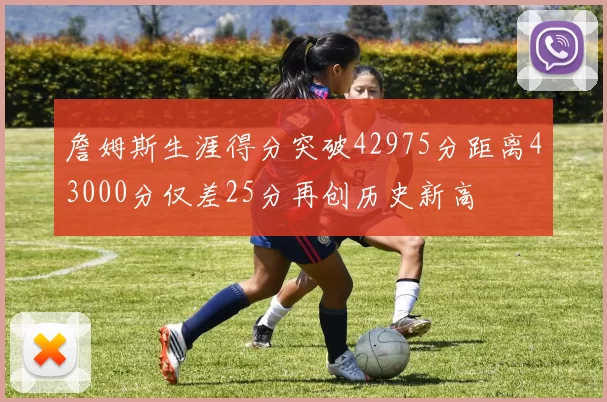 詹姆斯生涯得分突破42975分距离43000分仅差25分再创历史新高