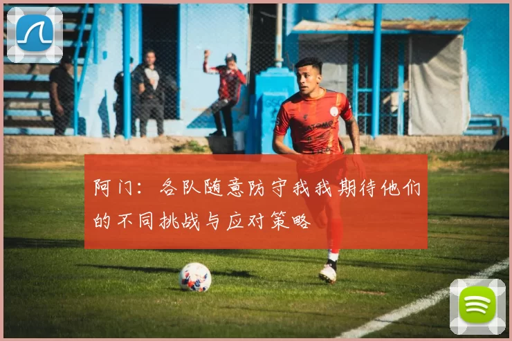 阿门：各队随意防守我我期待他们的不同挑战与应对策略