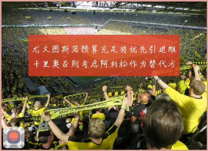尤文图斯若预算充足将优先引进维卡里奥否则考虑阿利松作为替代方案