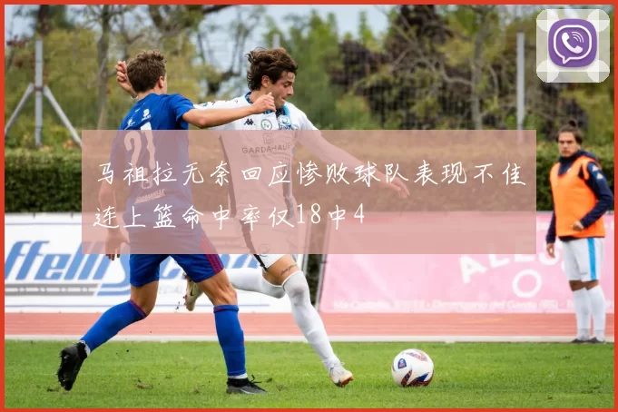 马祖拉无奈回应惨败球队表现不佳连上篮命中率仅18中4