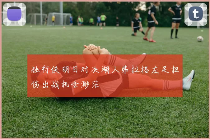 独行侠明日对决湖人弗拉格左足扭伤出战机会渺茫