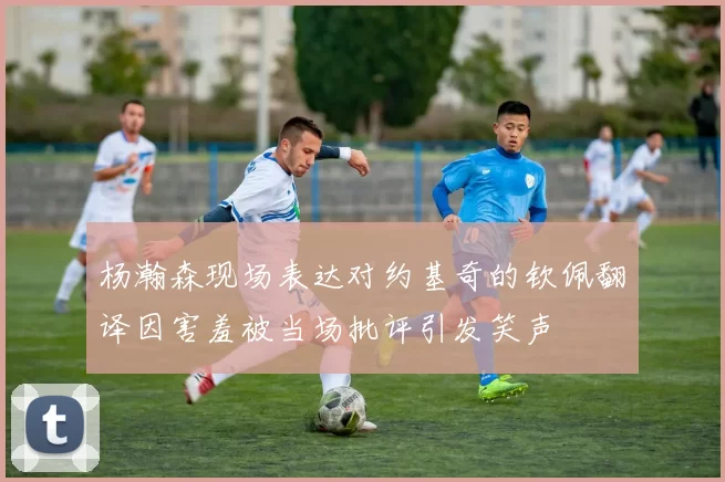 杨瀚森现场表达对约基奇的钦佩翻译因害羞被当场批评引发笑声