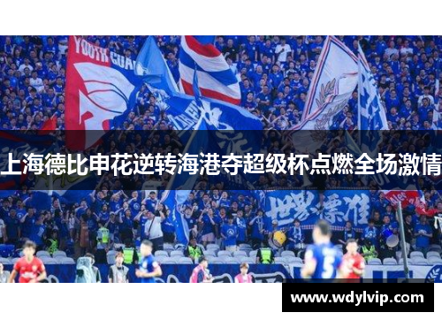 上海德比申花逆转海港夺超级杯点燃全场激情